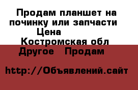  Продам планшет на починку или запчасти › Цена ­ 2 200 - Костромская обл. Другое » Продам   
